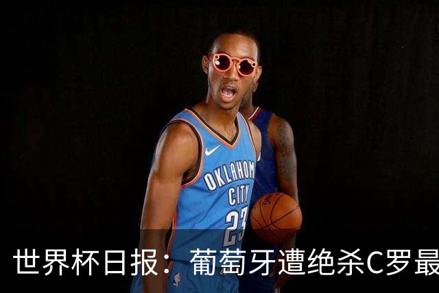 世界杯日报：葡萄牙遭绝杀C罗最后一舞 多国效仿美国上诉红黄牌
