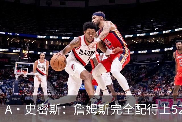 A·史密斯：詹姆斯完全配得上5200万 他仍是NBA前15球员&票房前三